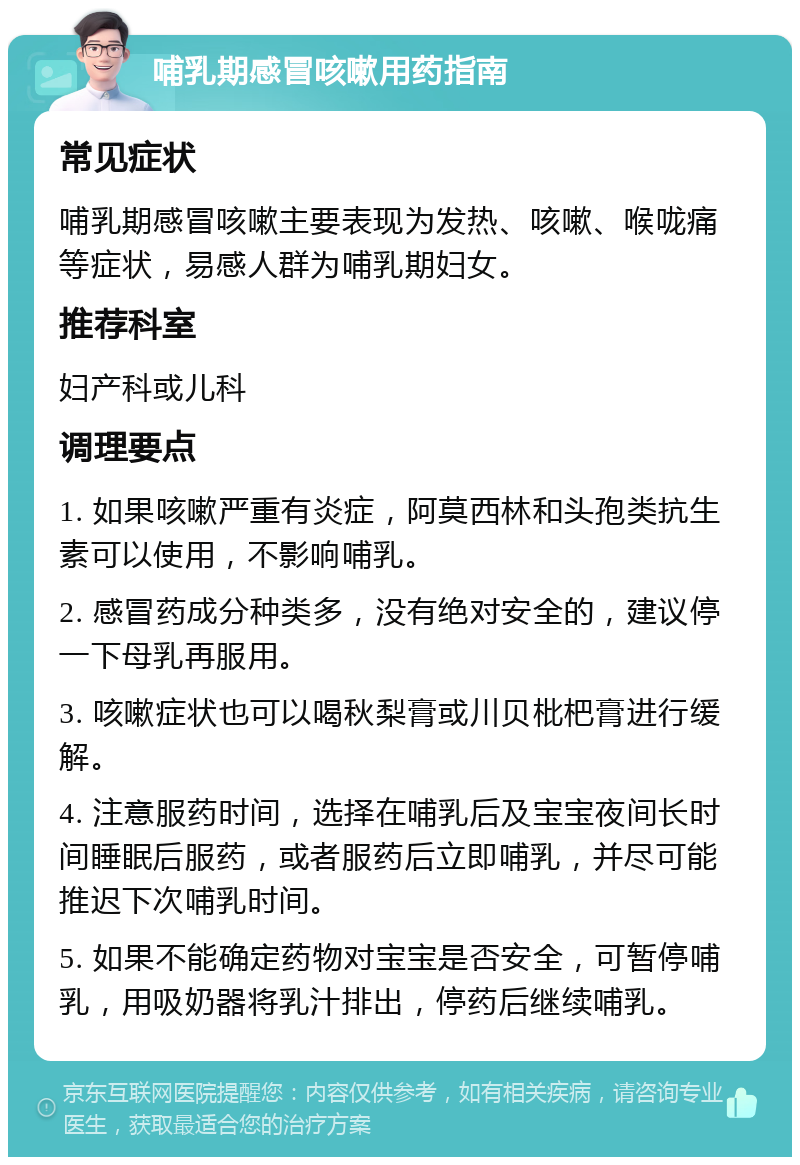 哺乳期感冒咳嗽用药指南 常见症状 哺乳期感冒咳嗽主要表现为发热、咳嗽、喉咙痛等症状，易感人群为哺乳期妇女。 推荐科室 妇产科或儿科 调理要点 1. 如果咳嗽严重有炎症，阿莫西林和头孢类抗生素可以使用，不影响哺乳。 2. 感冒药成分种类多，没有绝对安全的，建议停一下母乳再服用。 3. 咳嗽症状也可以喝秋梨膏或川贝枇杷膏进行缓解。 4. 注意服药时间，选择在哺乳后及宝宝夜间长时间睡眠后服药，或者服药后立即哺乳，并尽可能推迟下次哺乳时间。 5. 如果不能确定药物对宝宝是否安全，可暂停哺乳，用吸奶器将乳汁排出，停药后继续哺乳。