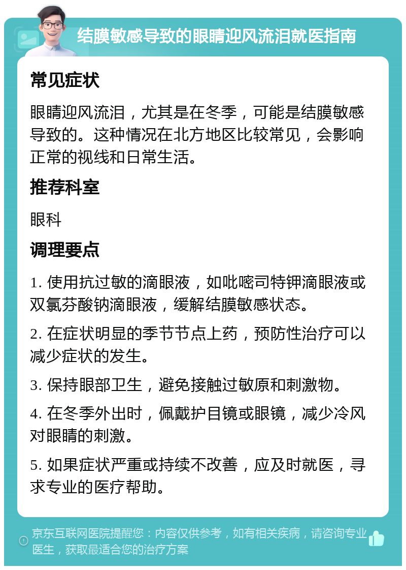 结膜敏感导致的眼睛迎风流泪就医指南 常见症状 眼睛迎风流泪，尤其是在冬季，可能是结膜敏感导致的。这种情况在北方地区比较常见，会影响正常的视线和日常生活。 推荐科室 眼科 调理要点 1. 使用抗过敏的滴眼液，如吡嘧司特钾滴眼液或双氯芬酸钠滴眼液，缓解结膜敏感状态。 2. 在症状明显的季节节点上药，预防性治疗可以减少症状的发生。 3. 保持眼部卫生，避免接触过敏原和刺激物。 4. 在冬季外出时，佩戴护目镜或眼镜，减少冷风对眼睛的刺激。 5. 如果症状严重或持续不改善，应及时就医，寻求专业的医疗帮助。