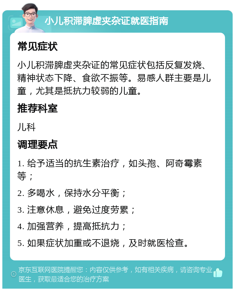 小儿积滞脾虚夹杂证就医指南 常见症状 小儿积滞脾虚夹杂证的常见症状包括反复发烧、精神状态下降、食欲不振等。易感人群主要是儿童，尤其是抵抗力较弱的儿童。 推荐科室 儿科 调理要点 1. 给予适当的抗生素治疗，如头孢、阿奇霉素等； 2. 多喝水，保持水分平衡； 3. 注意休息，避免过度劳累； 4. 加强营养，提高抵抗力； 5. 如果症状加重或不退烧，及时就医检查。