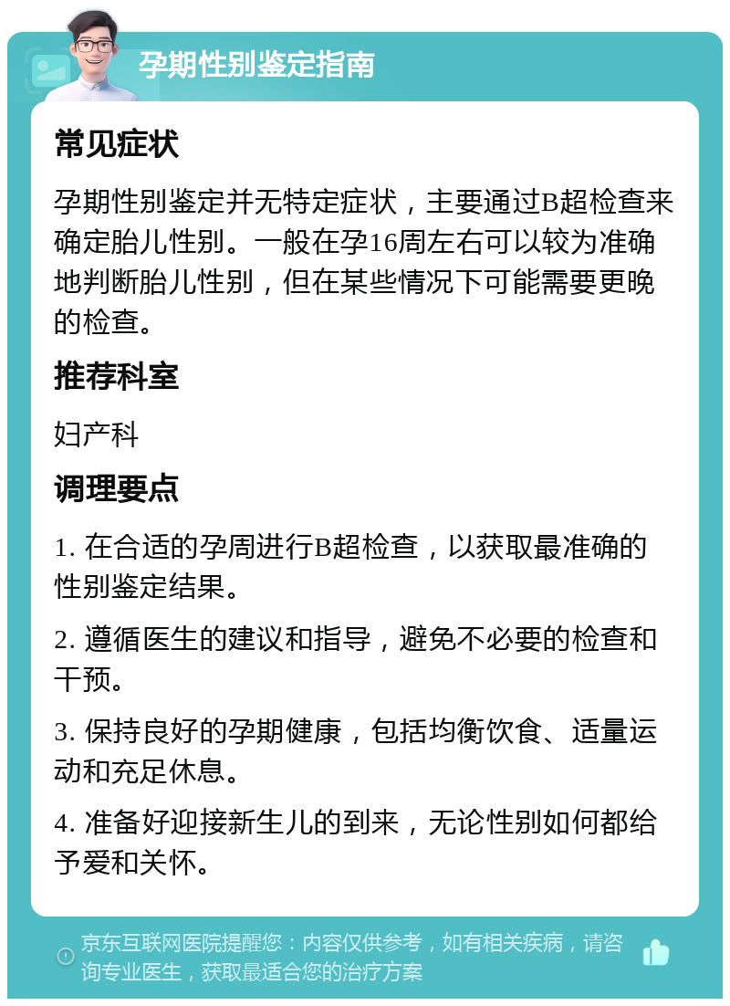 孕期性别鉴定指南 常见症状 孕期性别鉴定并无特定症状，主要通过B超检查来确定胎儿性别。一般在孕16周左右可以较为准确地判断胎儿性别，但在某些情况下可能需要更晚的检查。 推荐科室 妇产科 调理要点 1. 在合适的孕周进行B超检查，以获取最准确的性别鉴定结果。 2. 遵循医生的建议和指导，避免不必要的检查和干预。 3. 保持良好的孕期健康，包括均衡饮食、适量运动和充足休息。 4. 准备好迎接新生儿的到来，无论性别如何都给予爱和关怀。