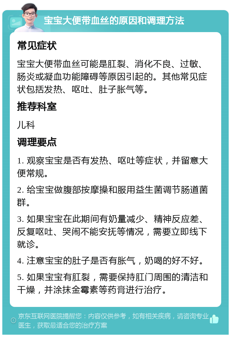 宝宝大便带血丝的原因和调理方法 常见症状 宝宝大便带血丝可能是肛裂、消化不良、过敏、肠炎或凝血功能障碍等原因引起的。其他常见症状包括发热、呕吐、肚子胀气等。 推荐科室 儿科 调理要点 1. 观察宝宝是否有发热、呕吐等症状，并留意大便常规。 2. 给宝宝做腹部按摩操和服用益生菌调节肠道菌群。 3. 如果宝宝在此期间有奶量减少、精神反应差、反复呕吐、哭闹不能安抚等情况，需要立即线下就诊。 4. 注意宝宝的肚子是否有胀气，奶喝的好不好。 5. 如果宝宝有肛裂，需要保持肛门周围的清洁和干燥，并涂抹金霉素等药膏进行治疗。