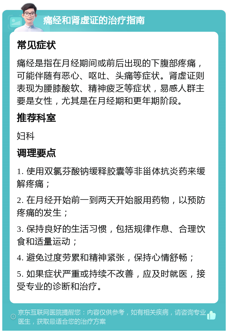 痛经和肾虚证的治疗指南 常见症状 痛经是指在月经期间或前后出现的下腹部疼痛，可能伴随有恶心、呕吐、头痛等症状。肾虚证则表现为腰膝酸软、精神疲乏等症状，易感人群主要是女性，尤其是在月经期和更年期阶段。 推荐科室 妇科 调理要点 1. 使用双氯芬酸钠缓释胶囊等非甾体抗炎药来缓解疼痛； 2. 在月经开始前一到两天开始服用药物，以预防疼痛的发生； 3. 保持良好的生活习惯，包括规律作息、合理饮食和适量运动； 4. 避免过度劳累和精神紧张，保持心情舒畅； 5. 如果症状严重或持续不改善，应及时就医，接受专业的诊断和治疗。