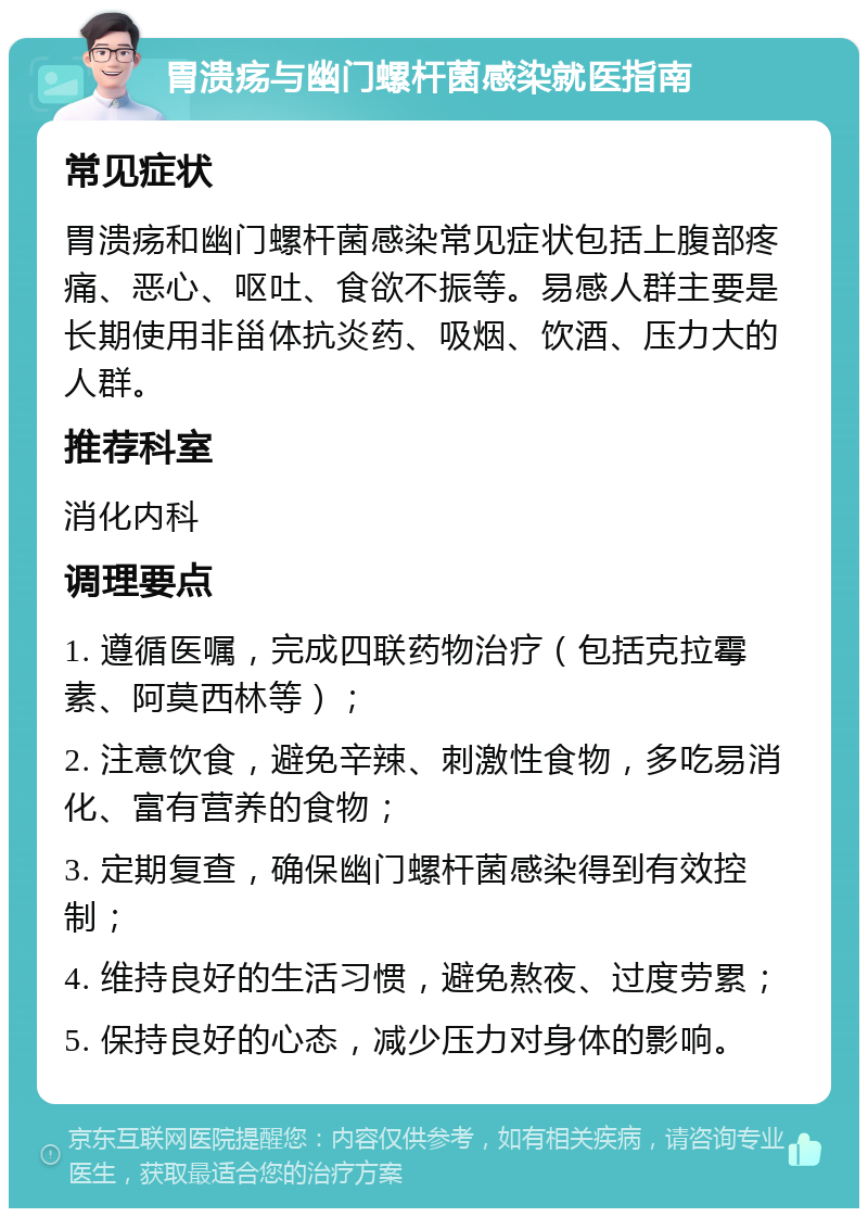 胃溃疡与幽门螺杆菌感染就医指南 常见症状 胃溃疡和幽门螺杆菌感染常见症状包括上腹部疼痛、恶心、呕吐、食欲不振等。易感人群主要是长期使用非甾体抗炎药、吸烟、饮酒、压力大的人群。 推荐科室 消化内科 调理要点 1. 遵循医嘱，完成四联药物治疗（包括克拉霉素、阿莫西林等）； 2. 注意饮食，避免辛辣、刺激性食物，多吃易消化、富有营养的食物； 3. 定期复查，确保幽门螺杆菌感染得到有效控制； 4. 维持良好的生活习惯，避免熬夜、过度劳累； 5. 保持良好的心态，减少压力对身体的影响。