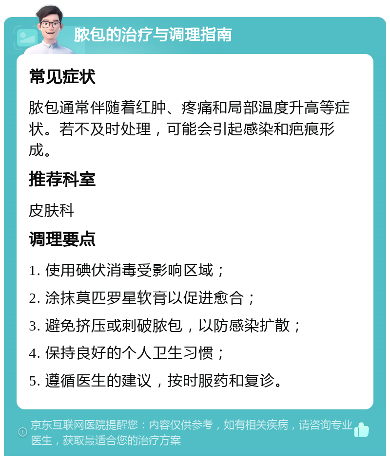 脓包的治疗与调理指南 常见症状 脓包通常伴随着红肿、疼痛和局部温度升高等症状。若不及时处理，可能会引起感染和疤痕形成。 推荐科室 皮肤科 调理要点 1. 使用碘伏消毒受影响区域； 2. 涂抹莫匹罗星软膏以促进愈合； 3. 避免挤压或刺破脓包，以防感染扩散； 4. 保持良好的个人卫生习惯； 5. 遵循医生的建议，按时服药和复诊。