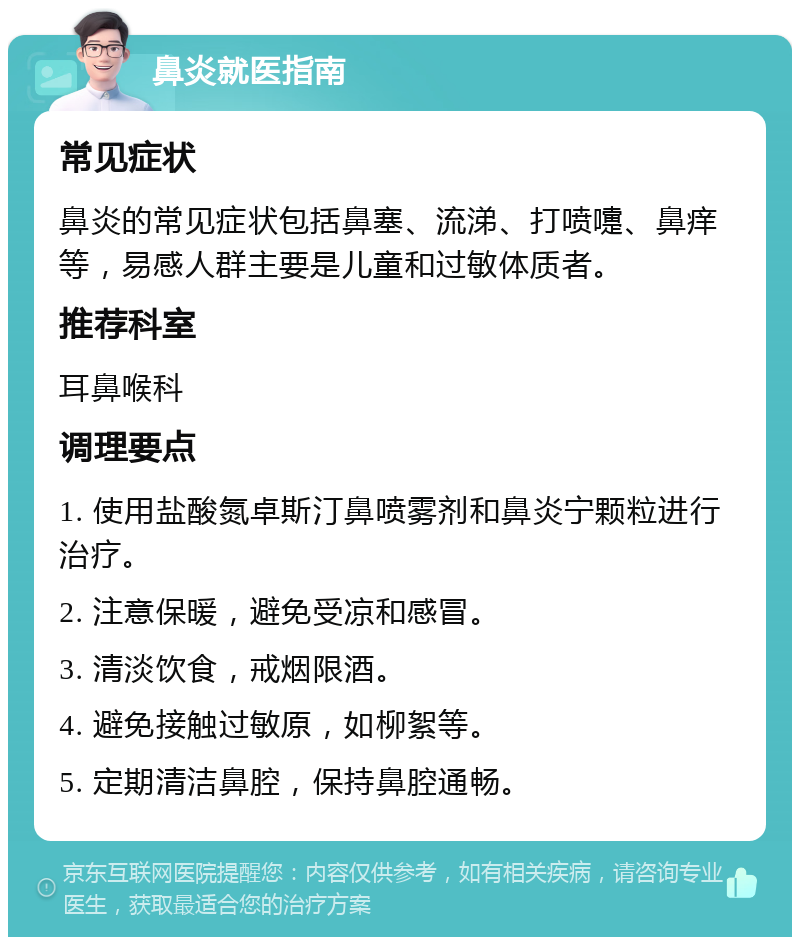 鼻炎就医指南 常见症状 鼻炎的常见症状包括鼻塞、流涕、打喷嚏、鼻痒等，易感人群主要是儿童和过敏体质者。 推荐科室 耳鼻喉科 调理要点 1. 使用盐酸氮卓斯汀鼻喷雾剂和鼻炎宁颗粒进行治疗。 2. 注意保暖，避免受凉和感冒。 3. 清淡饮食，戒烟限酒。 4. 避免接触过敏原，如柳絮等。 5. 定期清洁鼻腔，保持鼻腔通畅。