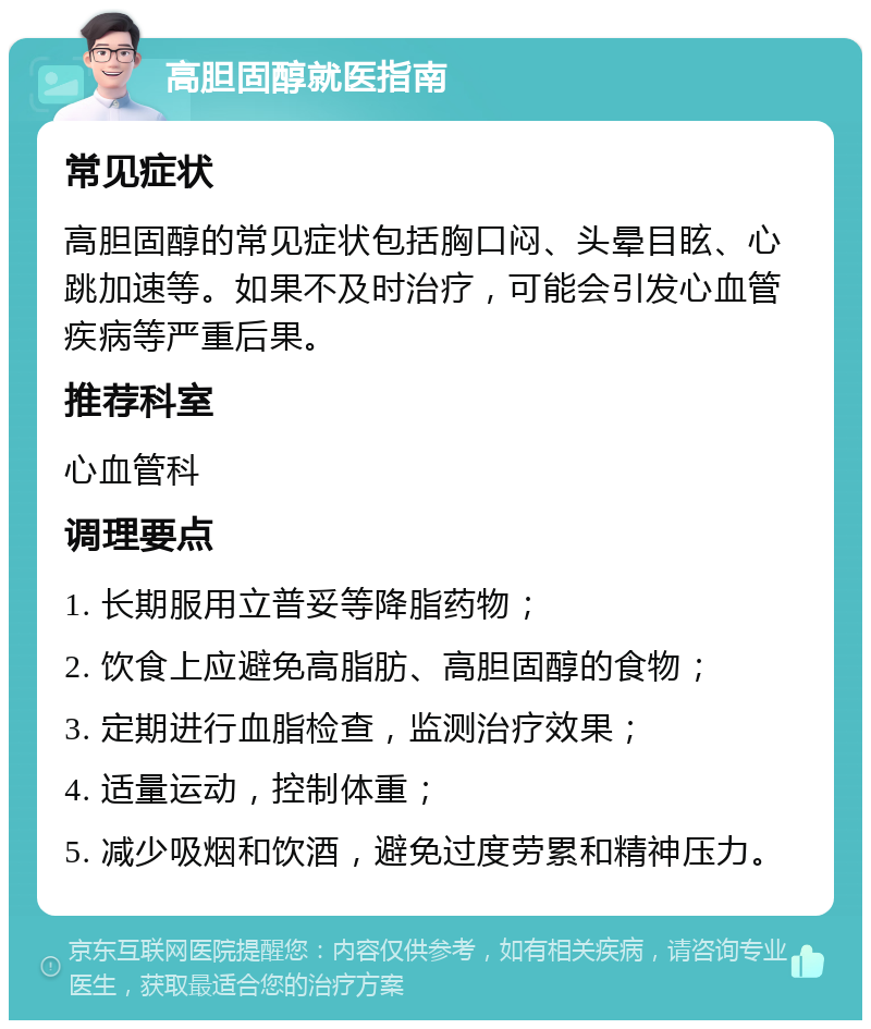 高胆固醇就医指南 常见症状 高胆固醇的常见症状包括胸口闷、头晕目眩、心跳加速等。如果不及时治疗，可能会引发心血管疾病等严重后果。 推荐科室 心血管科 调理要点 1. 长期服用立普妥等降脂药物； 2. 饮食上应避免高脂肪、高胆固醇的食物； 3. 定期进行血脂检查，监测治疗效果； 4. 适量运动，控制体重； 5. 减少吸烟和饮酒，避免过度劳累和精神压力。