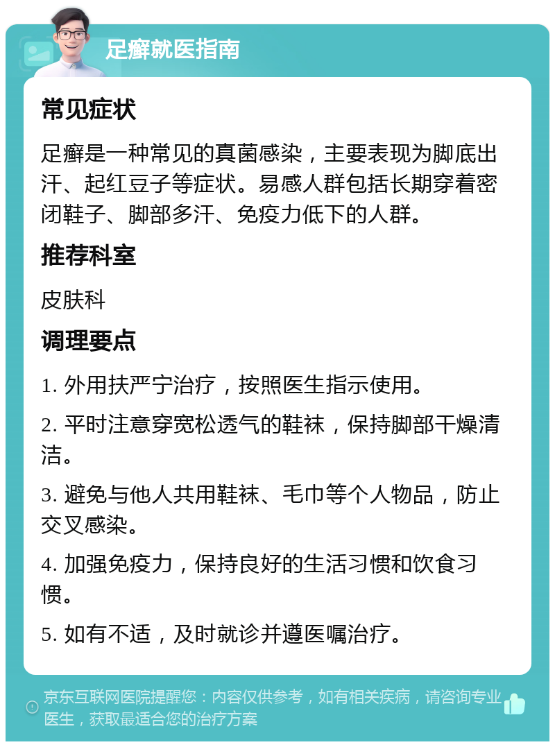 足癣就医指南 常见症状 足癣是一种常见的真菌感染，主要表现为脚底出汗、起红豆子等症状。易感人群包括长期穿着密闭鞋子、脚部多汗、免疫力低下的人群。 推荐科室 皮肤科 调理要点 1. 外用扶严宁治疗，按照医生指示使用。 2. 平时注意穿宽松透气的鞋袜，保持脚部干燥清洁。 3. 避免与他人共用鞋袜、毛巾等个人物品，防止交叉感染。 4. 加强免疫力，保持良好的生活习惯和饮食习惯。 5. 如有不适，及时就诊并遵医嘱治疗。