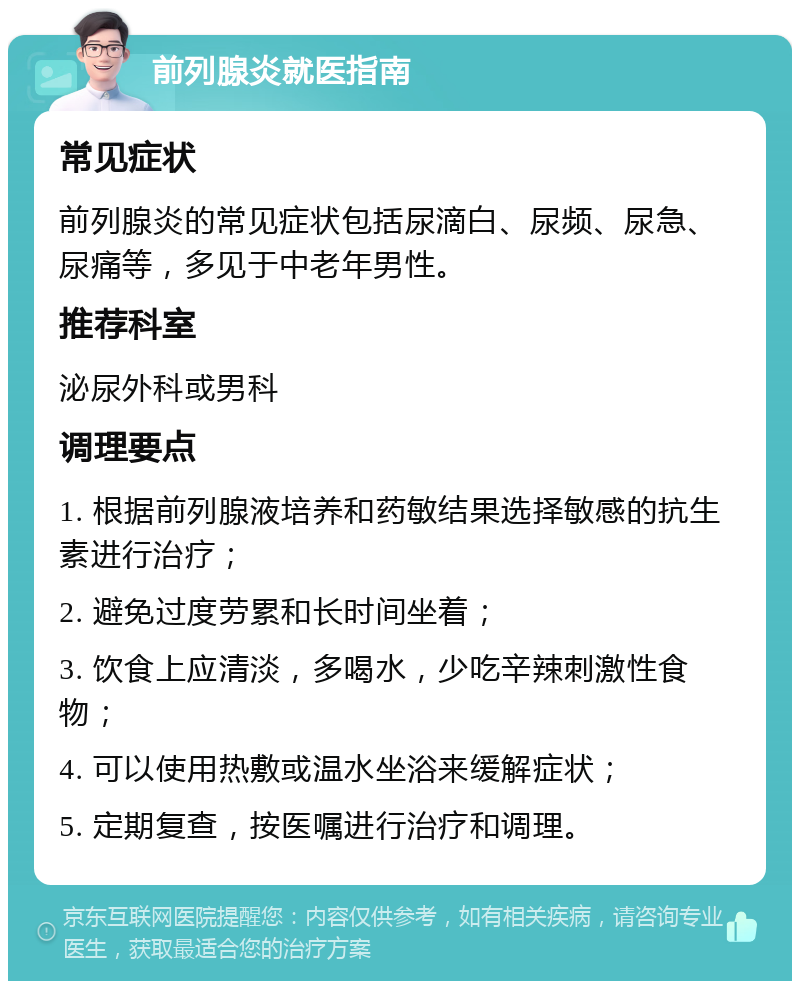 前列腺炎就医指南 常见症状 前列腺炎的常见症状包括尿滴白、尿频、尿急、尿痛等，多见于中老年男性。 推荐科室 泌尿外科或男科 调理要点 1. 根据前列腺液培养和药敏结果选择敏感的抗生素进行治疗； 2. 避免过度劳累和长时间坐着； 3. 饮食上应清淡，多喝水，少吃辛辣刺激性食物； 4. 可以使用热敷或温水坐浴来缓解症状； 5. 定期复查，按医嘱进行治疗和调理。