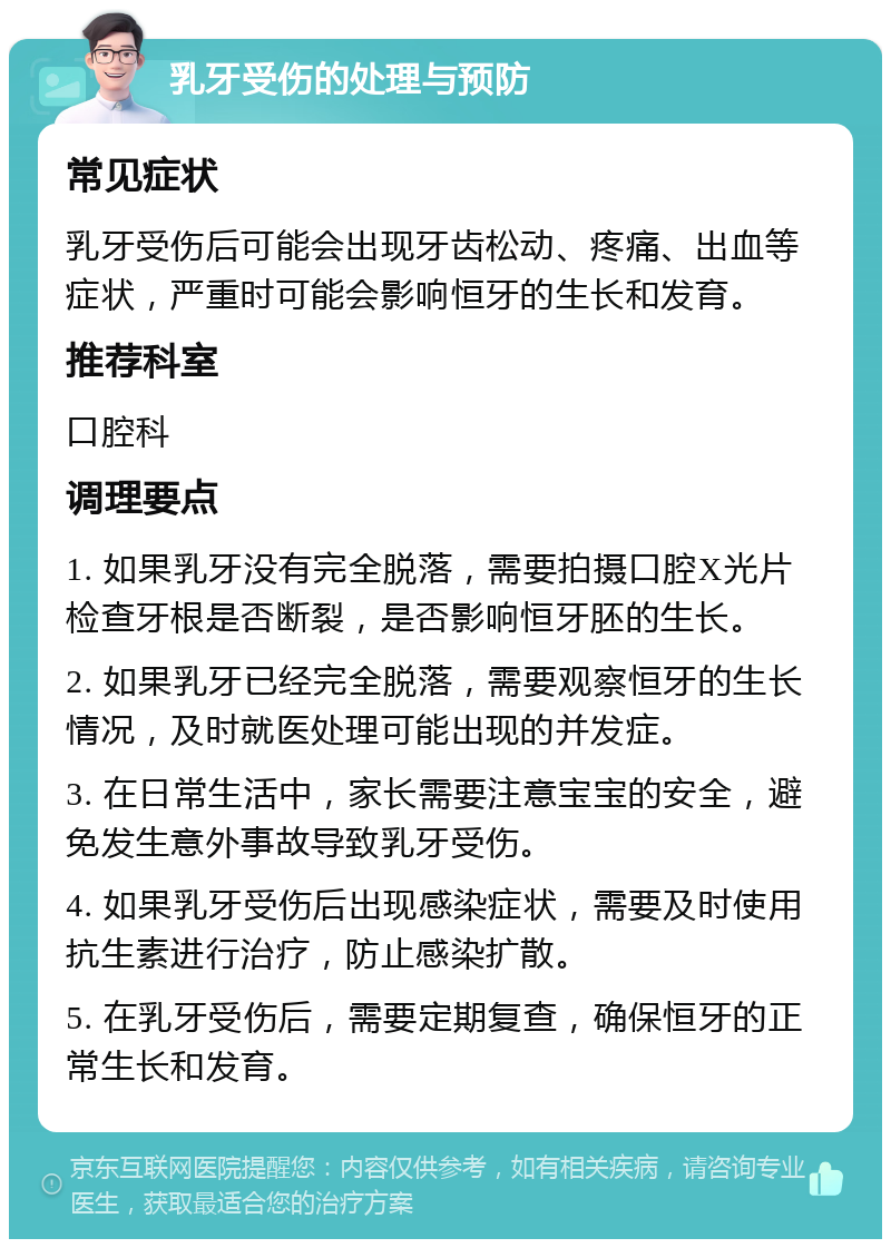 乳牙受伤的处理与预防 常见症状 乳牙受伤后可能会出现牙齿松动、疼痛、出血等症状，严重时可能会影响恒牙的生长和发育。 推荐科室 口腔科 调理要点 1. 如果乳牙没有完全脱落，需要拍摄口腔X光片检查牙根是否断裂，是否影响恒牙胚的生长。 2. 如果乳牙已经完全脱落，需要观察恒牙的生长情况，及时就医处理可能出现的并发症。 3. 在日常生活中，家长需要注意宝宝的安全，避免发生意外事故导致乳牙受伤。 4. 如果乳牙受伤后出现感染症状，需要及时使用抗生素进行治疗，防止感染扩散。 5. 在乳牙受伤后，需要定期复查，确保恒牙的正常生长和发育。