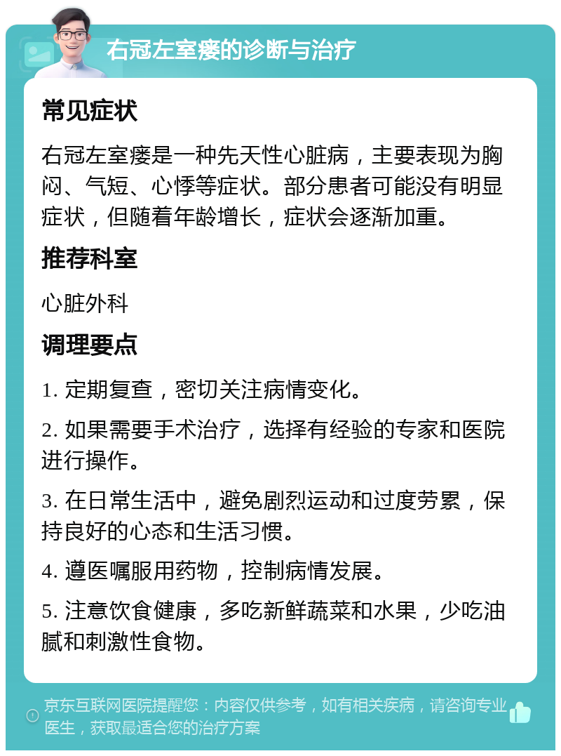 右冠左室瘘的诊断与治疗 常见症状 右冠左室瘘是一种先天性心脏病，主要表现为胸闷、气短、心悸等症状。部分患者可能没有明显症状，但随着年龄增长，症状会逐渐加重。 推荐科室 心脏外科 调理要点 1. 定期复查，密切关注病情变化。 2. 如果需要手术治疗，选择有经验的专家和医院进行操作。 3. 在日常生活中，避免剧烈运动和过度劳累，保持良好的心态和生活习惯。 4. 遵医嘱服用药物，控制病情发展。 5. 注意饮食健康，多吃新鲜蔬菜和水果，少吃油腻和刺激性食物。