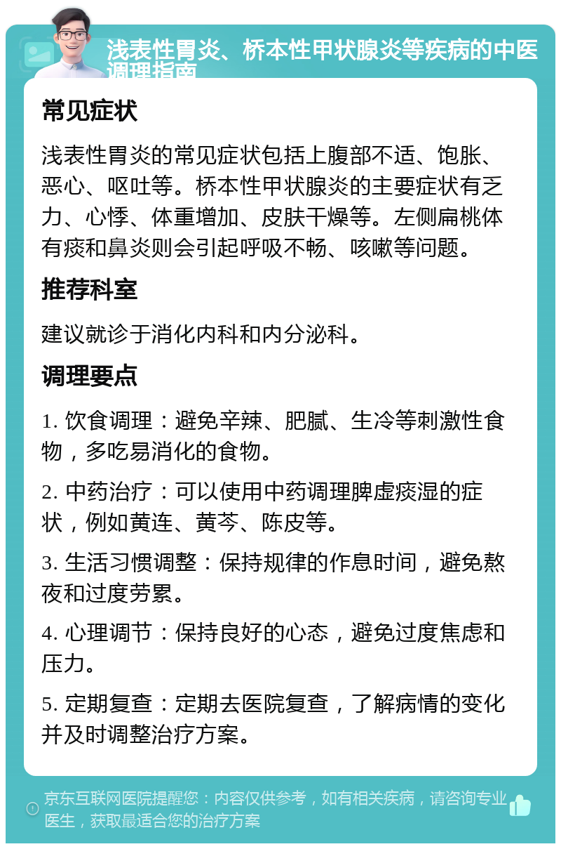 浅表性胃炎、桥本性甲状腺炎等疾病的中医调理指南 常见症状 浅表性胃炎的常见症状包括上腹部不适、饱胀、恶心、呕吐等。桥本性甲状腺炎的主要症状有乏力、心悸、体重增加、皮肤干燥等。左侧扁桃体有痰和鼻炎则会引起呼吸不畅、咳嗽等问题。 推荐科室 建议就诊于消化内科和内分泌科。 调理要点 1. 饮食调理：避免辛辣、肥腻、生冷等刺激性食物，多吃易消化的食物。 2. 中药治疗：可以使用中药调理脾虚痰湿的症状，例如黄连、黄芩、陈皮等。 3. 生活习惯调整：保持规律的作息时间，避免熬夜和过度劳累。 4. 心理调节：保持良好的心态，避免过度焦虑和压力。 5. 定期复查：定期去医院复查，了解病情的变化并及时调整治疗方案。