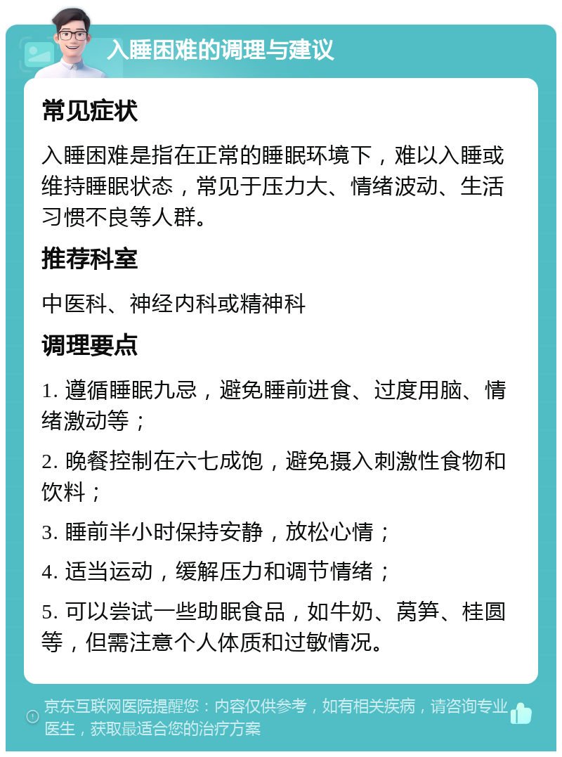 入睡困难的调理与建议 常见症状 入睡困难是指在正常的睡眠环境下，难以入睡或维持睡眠状态，常见于压力大、情绪波动、生活习惯不良等人群。 推荐科室 中医科、神经内科或精神科 调理要点 1. 遵循睡眠九忌，避免睡前进食、过度用脑、情绪激动等； 2. 晚餐控制在六七成饱，避免摄入刺激性食物和饮料； 3. 睡前半小时保持安静，放松心情； 4. 适当运动，缓解压力和调节情绪； 5. 可以尝试一些助眠食品，如牛奶、莴笋、桂圆等，但需注意个人体质和过敏情况。