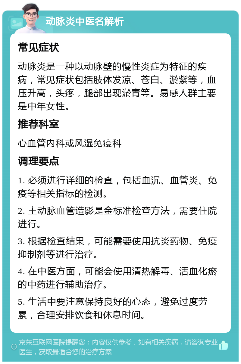 动脉炎中医名解析 常见症状 动脉炎是一种以动脉壁的慢性炎症为特征的疾病，常见症状包括肢体发凉、苍白、淤紫等，血压升高，头疼，腿部出现淤青等。易感人群主要是中年女性。 推荐科室 心血管内科或风湿免疫科 调理要点 1. 必须进行详细的检查，包括血沉、血管炎、免疫等相关指标的检测。 2. 主动脉血管造影是金标准检查方法，需要住院进行。 3. 根据检查结果，可能需要使用抗炎药物、免疫抑制剂等进行治疗。 4. 在中医方面，可能会使用清热解毒、活血化瘀的中药进行辅助治疗。 5. 生活中要注意保持良好的心态，避免过度劳累，合理安排饮食和休息时间。