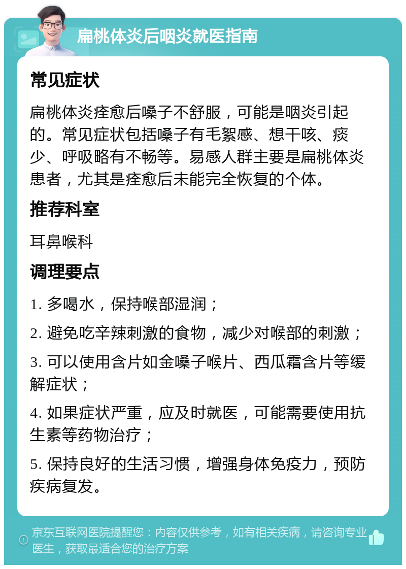 扁桃体炎后咽炎就医指南 常见症状 扁桃体炎痊愈后嗓子不舒服，可能是咽炎引起的。常见症状包括嗓子有毛絮感、想干咳、痰少、呼吸略有不畅等。易感人群主要是扁桃体炎患者，尤其是痊愈后未能完全恢复的个体。 推荐科室 耳鼻喉科 调理要点 1. 多喝水，保持喉部湿润； 2. 避免吃辛辣刺激的食物，减少对喉部的刺激； 3. 可以使用含片如金嗓子喉片、西瓜霜含片等缓解症状； 4. 如果症状严重，应及时就医，可能需要使用抗生素等药物治疗； 5. 保持良好的生活习惯，增强身体免疫力，预防疾病复发。