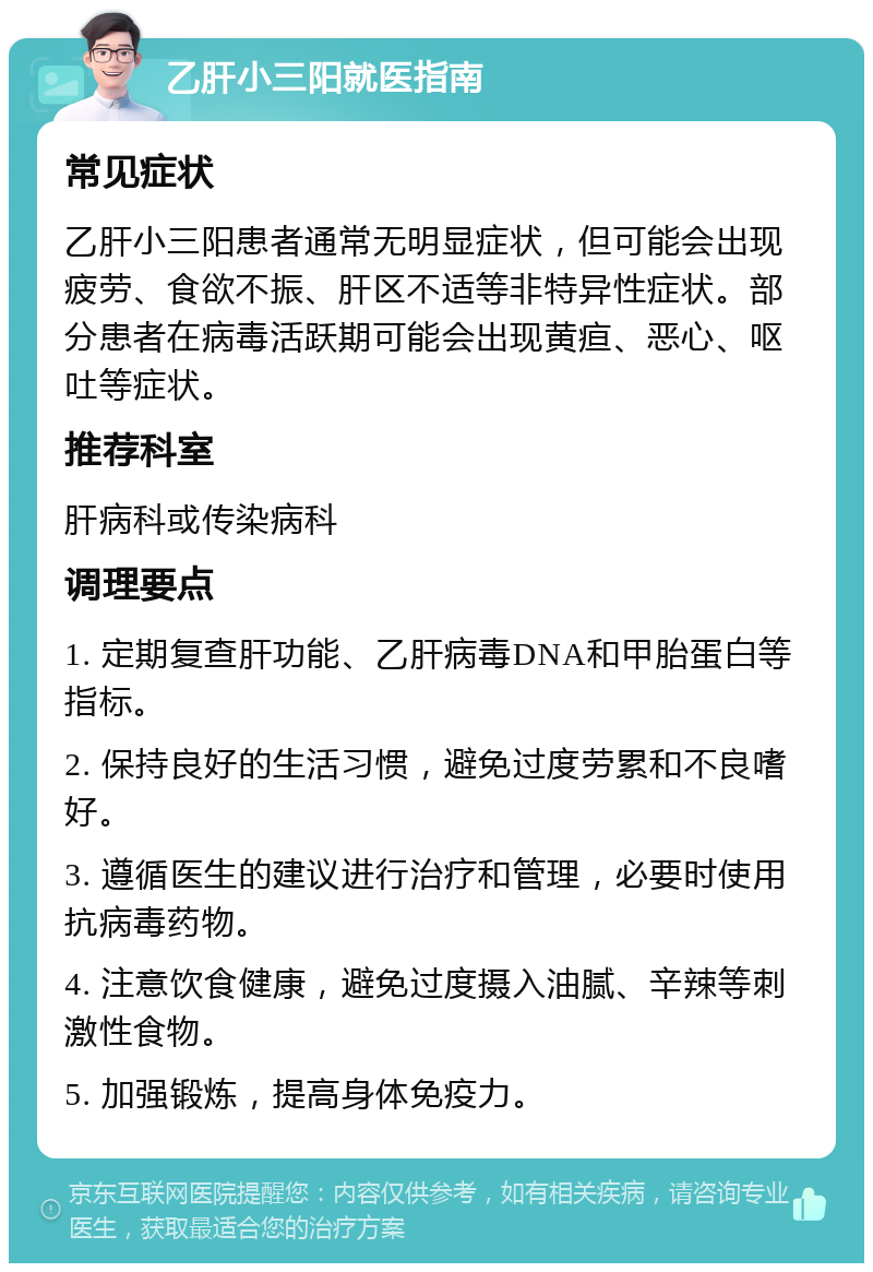 乙肝小三阳就医指南 常见症状 乙肝小三阳患者通常无明显症状，但可能会出现疲劳、食欲不振、肝区不适等非特异性症状。部分患者在病毒活跃期可能会出现黄疸、恶心、呕吐等症状。 推荐科室 肝病科或传染病科 调理要点 1. 定期复查肝功能、乙肝病毒DNA和甲胎蛋白等指标。 2. 保持良好的生活习惯，避免过度劳累和不良嗜好。 3. 遵循医生的建议进行治疗和管理，必要时使用抗病毒药物。 4. 注意饮食健康，避免过度摄入油腻、辛辣等刺激性食物。 5. 加强锻炼，提高身体免疫力。