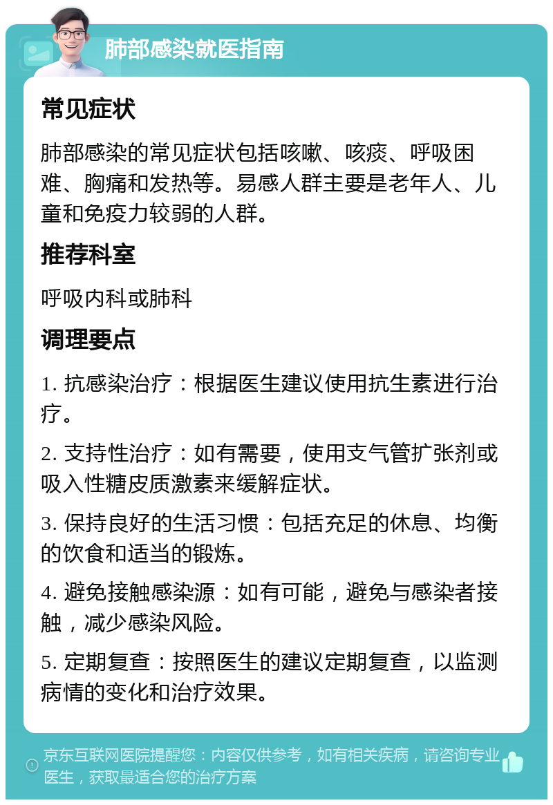 肺部感染就医指南 常见症状 肺部感染的常见症状包括咳嗽、咳痰、呼吸困难、胸痛和发热等。易感人群主要是老年人、儿童和免疫力较弱的人群。 推荐科室 呼吸内科或肺科 调理要点 1. 抗感染治疗：根据医生建议使用抗生素进行治疗。 2. 支持性治疗：如有需要，使用支气管扩张剂或吸入性糖皮质激素来缓解症状。 3. 保持良好的生活习惯：包括充足的休息、均衡的饮食和适当的锻炼。 4. 避免接触感染源：如有可能，避免与感染者接触，减少感染风险。 5. 定期复查：按照医生的建议定期复查，以监测病情的变化和治疗效果。