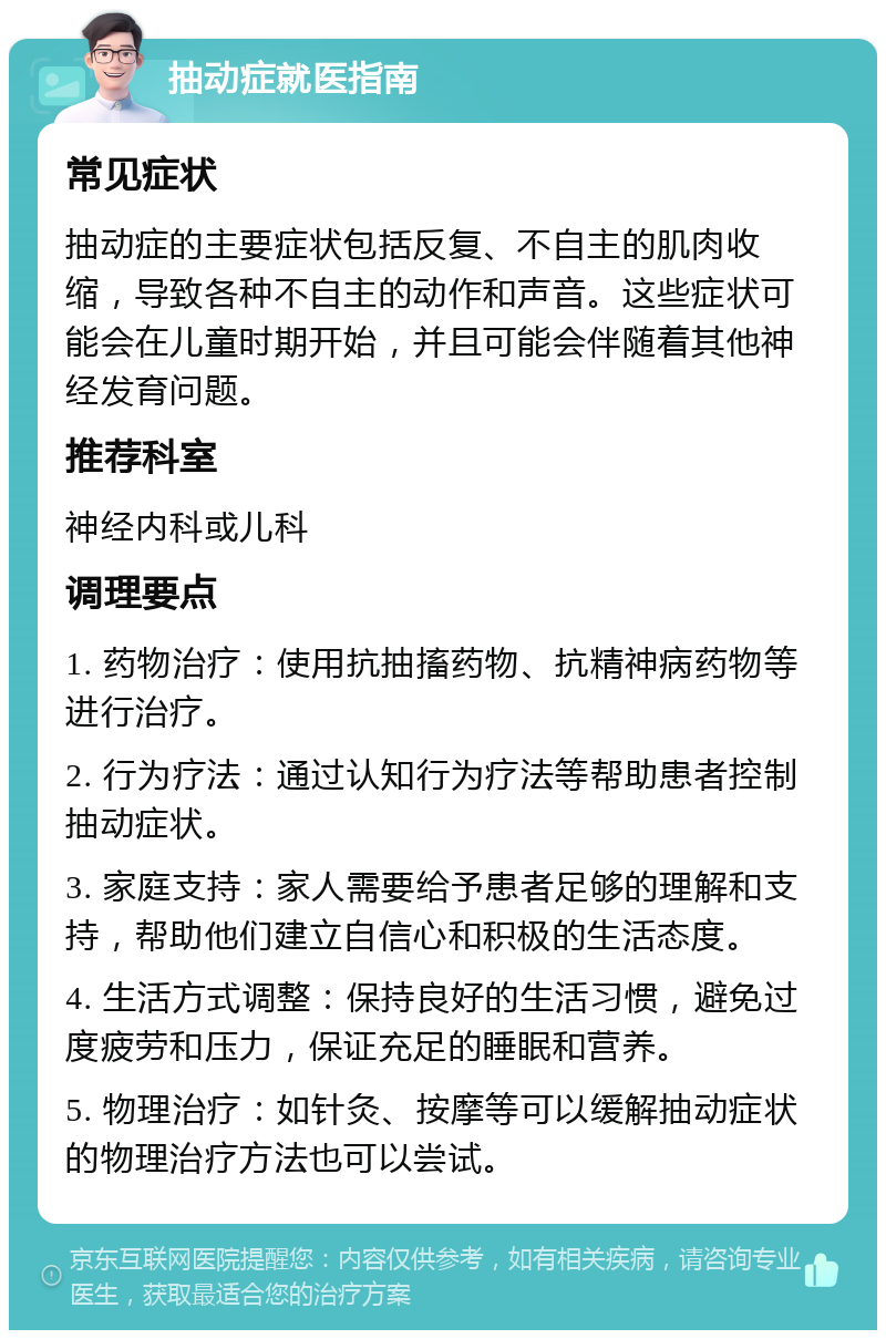 抽动症就医指南 常见症状 抽动症的主要症状包括反复、不自主的肌肉收缩，导致各种不自主的动作和声音。这些症状可能会在儿童时期开始，并且可能会伴随着其他神经发育问题。 推荐科室 神经内科或儿科 调理要点 1. 药物治疗：使用抗抽搐药物、抗精神病药物等进行治疗。 2. 行为疗法：通过认知行为疗法等帮助患者控制抽动症状。 3. 家庭支持：家人需要给予患者足够的理解和支持，帮助他们建立自信心和积极的生活态度。 4. 生活方式调整：保持良好的生活习惯，避免过度疲劳和压力，保证充足的睡眠和营养。 5. 物理治疗：如针灸、按摩等可以缓解抽动症状的物理治疗方法也可以尝试。