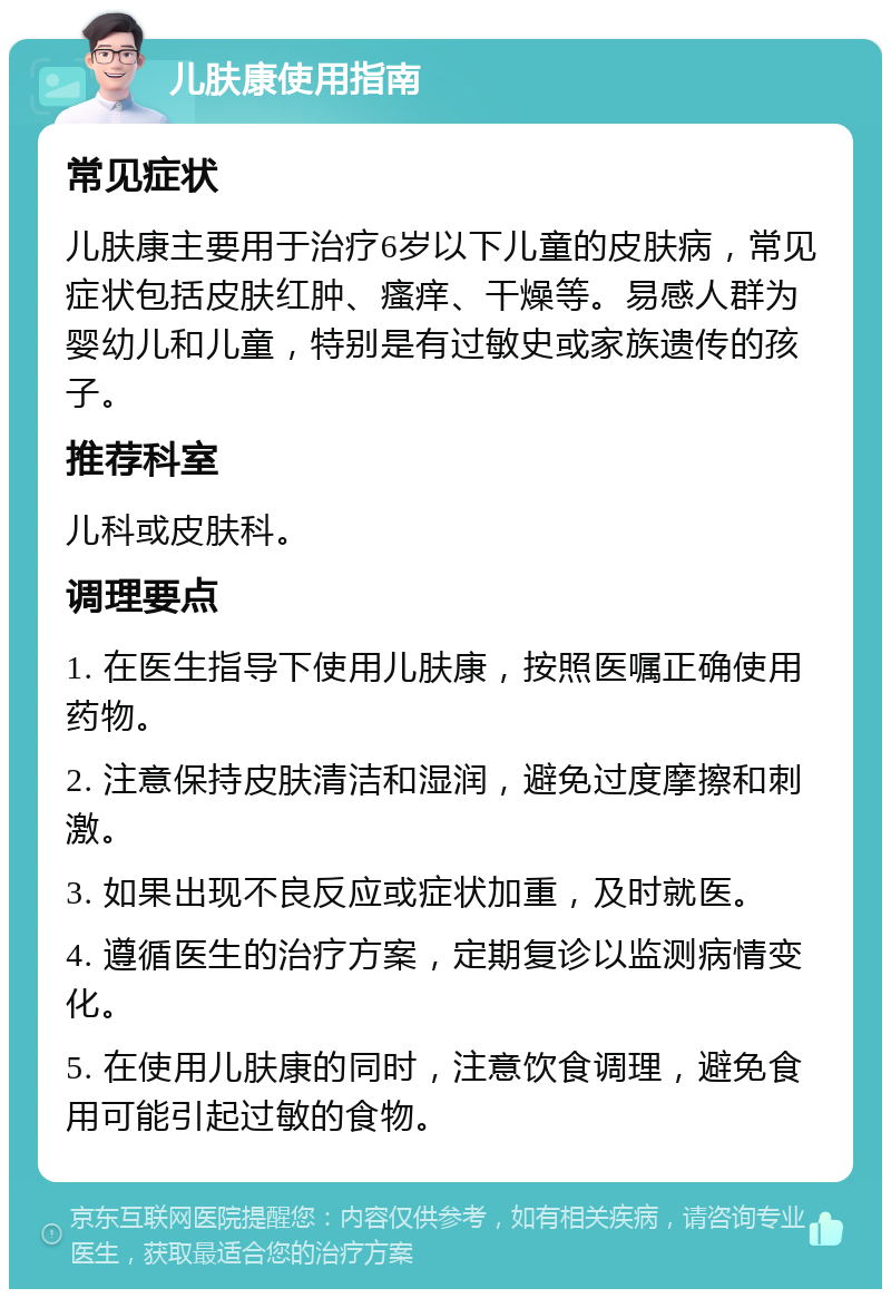 儿肤康使用指南 常见症状 儿肤康主要用于治疗6岁以下儿童的皮肤病，常见症状包括皮肤红肿、瘙痒、干燥等。易感人群为婴幼儿和儿童，特别是有过敏史或家族遗传的孩子。 推荐科室 儿科或皮肤科。 调理要点 1. 在医生指导下使用儿肤康，按照医嘱正确使用药物。 2. 注意保持皮肤清洁和湿润，避免过度摩擦和刺激。 3. 如果出现不良反应或症状加重，及时就医。 4. 遵循医生的治疗方案，定期复诊以监测病情变化。 5. 在使用儿肤康的同时，注意饮食调理，避免食用可能引起过敏的食物。