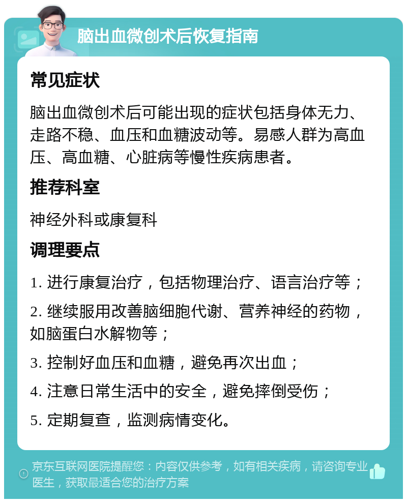 脑出血微创术后恢复指南 常见症状 脑出血微创术后可能出现的症状包括身体无力、走路不稳、血压和血糖波动等。易感人群为高血压、高血糖、心脏病等慢性疾病患者。 推荐科室 神经外科或康复科 调理要点 1. 进行康复治疗，包括物理治疗、语言治疗等； 2. 继续服用改善脑细胞代谢、营养神经的药物，如脑蛋白水解物等； 3. 控制好血压和血糖，避免再次出血； 4. 注意日常生活中的安全，避免摔倒受伤； 5. 定期复查，监测病情变化。