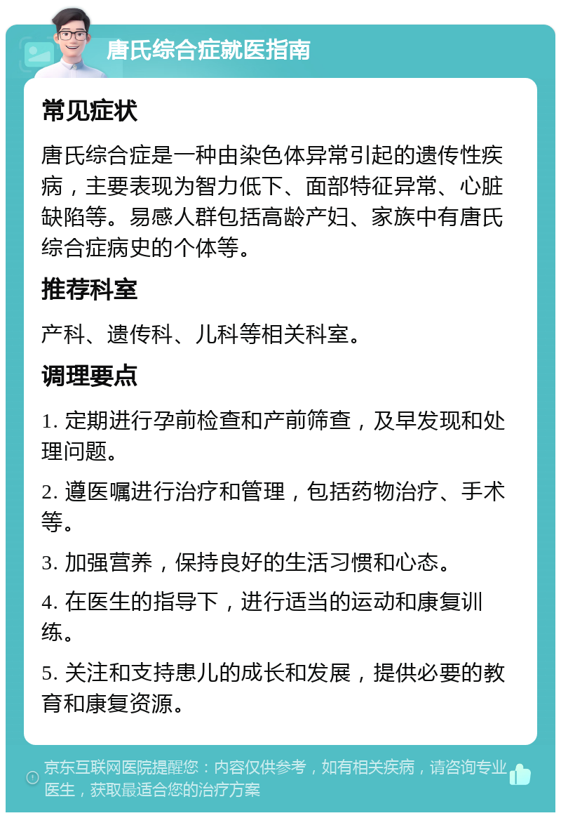 唐氏综合症就医指南 常见症状 唐氏综合症是一种由染色体异常引起的遗传性疾病，主要表现为智力低下、面部特征异常、心脏缺陷等。易感人群包括高龄产妇、家族中有唐氏综合症病史的个体等。 推荐科室 产科、遗传科、儿科等相关科室。 调理要点 1. 定期进行孕前检查和产前筛查，及早发现和处理问题。 2. 遵医嘱进行治疗和管理，包括药物治疗、手术等。 3. 加强营养，保持良好的生活习惯和心态。 4. 在医生的指导下，进行适当的运动和康复训练。 5. 关注和支持患儿的成长和发展，提供必要的教育和康复资源。