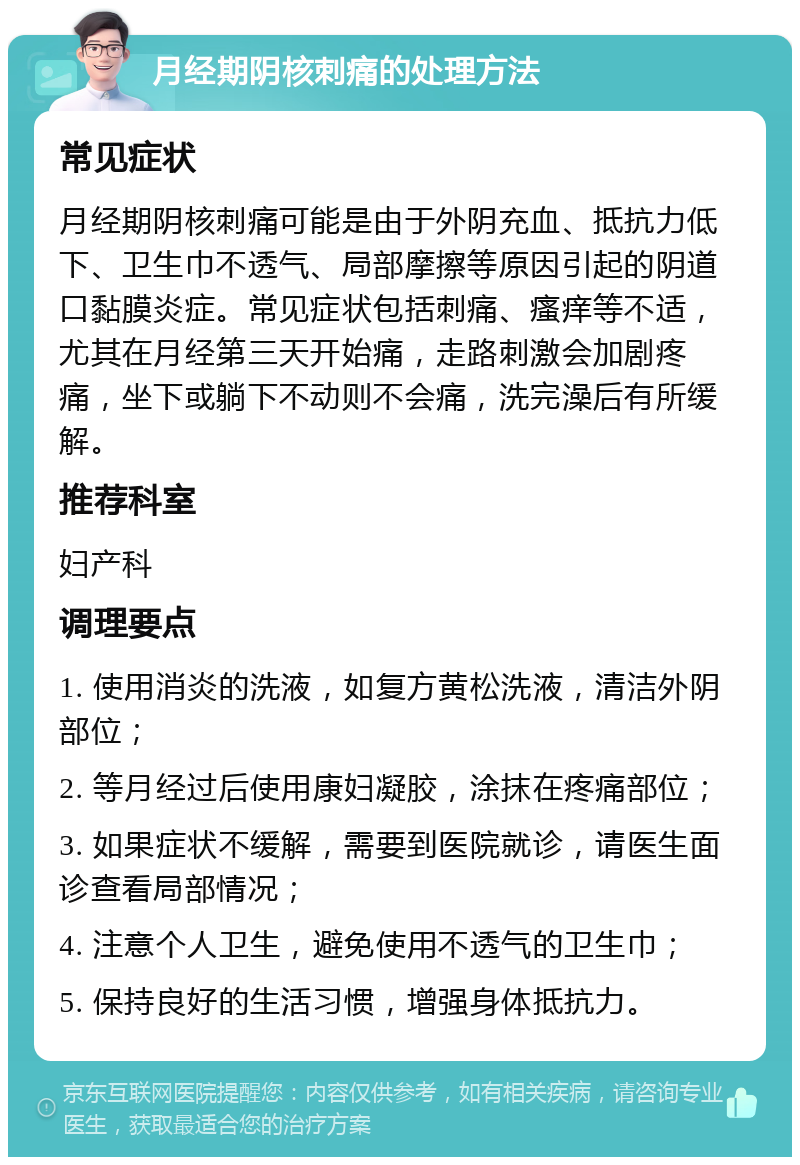 月经期阴核刺痛的处理方法 常见症状 月经期阴核刺痛可能是由于外阴充血、抵抗力低下、卫生巾不透气、局部摩擦等原因引起的阴道口黏膜炎症。常见症状包括刺痛、瘙痒等不适，尤其在月经第三天开始痛，走路刺激会加剧疼痛，坐下或躺下不动则不会痛，洗完澡后有所缓解。 推荐科室 妇产科 调理要点 1. 使用消炎的洗液，如复方黄松洗液，清洁外阴部位； 2. 等月经过后使用康妇凝胶，涂抹在疼痛部位； 3. 如果症状不缓解，需要到医院就诊，请医生面诊查看局部情况； 4. 注意个人卫生，避免使用不透气的卫生巾； 5. 保持良好的生活习惯，增强身体抵抗力。