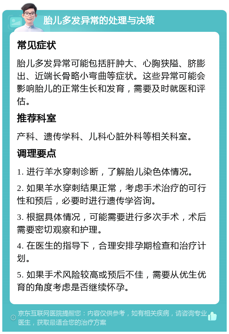 胎儿多发异常的处理与决策 常见症状 胎儿多发异常可能包括肝肿大、心胸狭隘、脐膨出、近端长骨略小弯曲等症状。这些异常可能会影响胎儿的正常生长和发育，需要及时就医和评估。 推荐科室 产科、遗传学科、儿科心脏外科等相关科室。 调理要点 1. 进行羊水穿刺诊断，了解胎儿染色体情况。 2. 如果羊水穿刺结果正常，考虑手术治疗的可行性和预后，必要时进行遗传学咨询。 3. 根据具体情况，可能需要进行多次手术，术后需要密切观察和护理。 4. 在医生的指导下，合理安排孕期检查和治疗计划。 5. 如果手术风险较高或预后不佳，需要从优生优育的角度考虑是否继续怀孕。