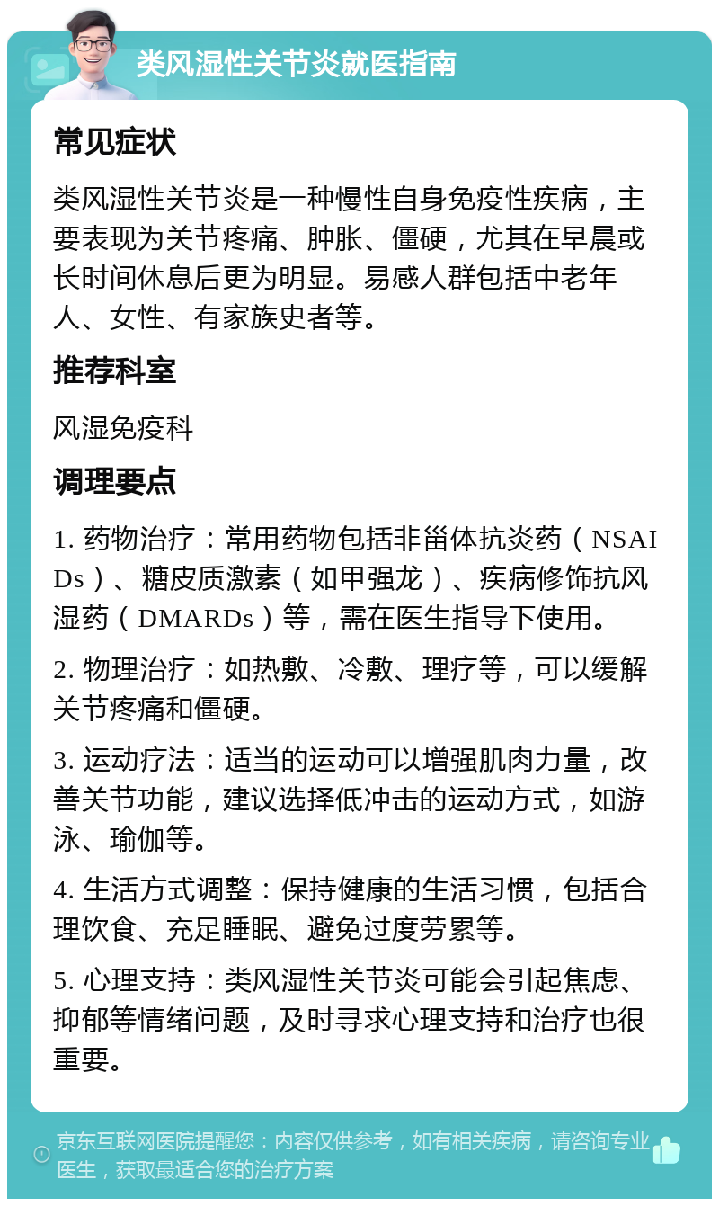 类风湿性关节炎就医指南 常见症状 类风湿性关节炎是一种慢性自身免疫性疾病，主要表现为关节疼痛、肿胀、僵硬，尤其在早晨或长时间休息后更为明显。易感人群包括中老年人、女性、有家族史者等。 推荐科室 风湿免疫科 调理要点 1. 药物治疗：常用药物包括非甾体抗炎药（NSAIDs）、糖皮质激素（如甲强龙）、疾病修饰抗风湿药（DMARDs）等，需在医生指导下使用。 2. 物理治疗：如热敷、冷敷、理疗等，可以缓解关节疼痛和僵硬。 3. 运动疗法：适当的运动可以增强肌肉力量，改善关节功能，建议选择低冲击的运动方式，如游泳、瑜伽等。 4. 生活方式调整：保持健康的生活习惯，包括合理饮食、充足睡眠、避免过度劳累等。 5. 心理支持：类风湿性关节炎可能会引起焦虑、抑郁等情绪问题，及时寻求心理支持和治疗也很重要。