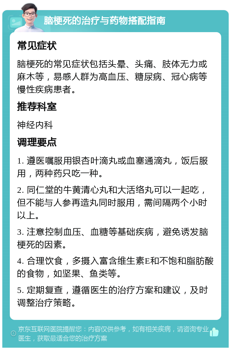 脑梗死的治疗与药物搭配指南 常见症状 脑梗死的常见症状包括头晕、头痛、肢体无力或麻木等，易感人群为高血压、糖尿病、冠心病等慢性疾病患者。 推荐科室 神经内科 调理要点 1. 遵医嘱服用银杏叶滴丸或血塞通滴丸，饭后服用，两种药只吃一种。 2. 同仁堂的牛黄清心丸和大活络丸可以一起吃，但不能与人参再造丸同时服用，需间隔两个小时以上。 3. 注意控制血压、血糖等基础疾病，避免诱发脑梗死的因素。 4. 合理饮食，多摄入富含维生素E和不饱和脂肪酸的食物，如坚果、鱼类等。 5. 定期复查，遵循医生的治疗方案和建议，及时调整治疗策略。