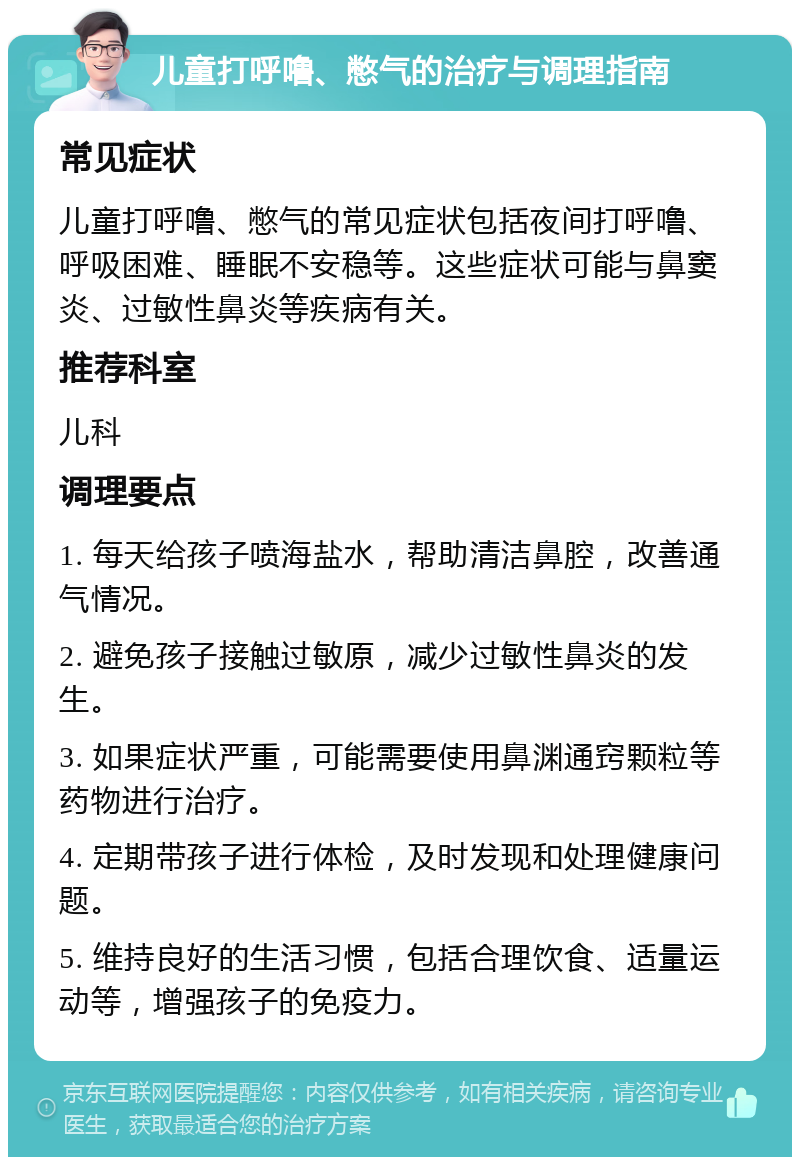 儿童打呼噜、憋气的治疗与调理指南 常见症状 儿童打呼噜、憋气的常见症状包括夜间打呼噜、呼吸困难、睡眠不安稳等。这些症状可能与鼻窦炎、过敏性鼻炎等疾病有关。 推荐科室 儿科 调理要点 1. 每天给孩子喷海盐水，帮助清洁鼻腔，改善通气情况。 2. 避免孩子接触过敏原，减少过敏性鼻炎的发生。 3. 如果症状严重，可能需要使用鼻渊通窍颗粒等药物进行治疗。 4. 定期带孩子进行体检，及时发现和处理健康问题。 5. 维持良好的生活习惯，包括合理饮食、适量运动等，增强孩子的免疫力。