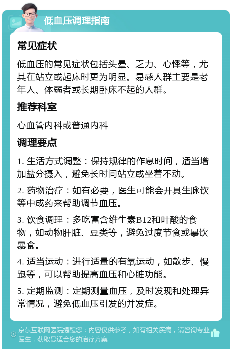 低血压调理指南 常见症状 低血压的常见症状包括头晕、乏力、心悸等，尤其在站立或起床时更为明显。易感人群主要是老年人、体弱者或长期卧床不起的人群。 推荐科室 心血管内科或普通内科 调理要点 1. 生活方式调整：保持规律的作息时间，适当增加盐分摄入，避免长时间站立或坐着不动。 2. 药物治疗：如有必要，医生可能会开具生脉饮等中成药来帮助调节血压。 3. 饮食调理：多吃富含维生素B12和叶酸的食物，如动物肝脏、豆类等，避免过度节食或暴饮暴食。 4. 适当运动：进行适量的有氧运动，如散步、慢跑等，可以帮助提高血压和心脏功能。 5. 定期监测：定期测量血压，及时发现和处理异常情况，避免低血压引发的并发症。