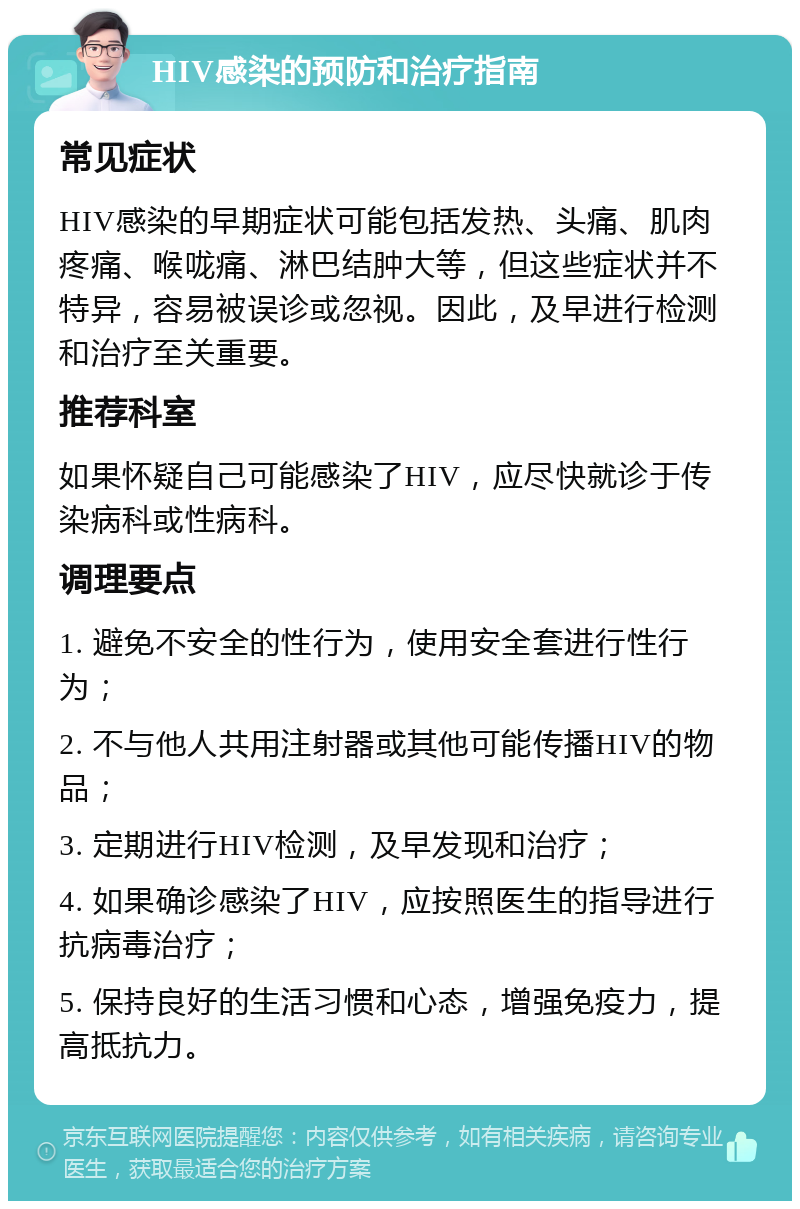 HIV感染的预防和治疗指南 常见症状 HIV感染的早期症状可能包括发热、头痛、肌肉疼痛、喉咙痛、淋巴结肿大等，但这些症状并不特异，容易被误诊或忽视。因此，及早进行检测和治疗至关重要。 推荐科室 如果怀疑自己可能感染了HIV，应尽快就诊于传染病科或性病科。 调理要点 1. 避免不安全的性行为，使用安全套进行性行为； 2. 不与他人共用注射器或其他可能传播HIV的物品； 3. 定期进行HIV检测，及早发现和治疗； 4. 如果确诊感染了HIV，应按照医生的指导进行抗病毒治疗； 5. 保持良好的生活习惯和心态，增强免疫力，提高抵抗力。