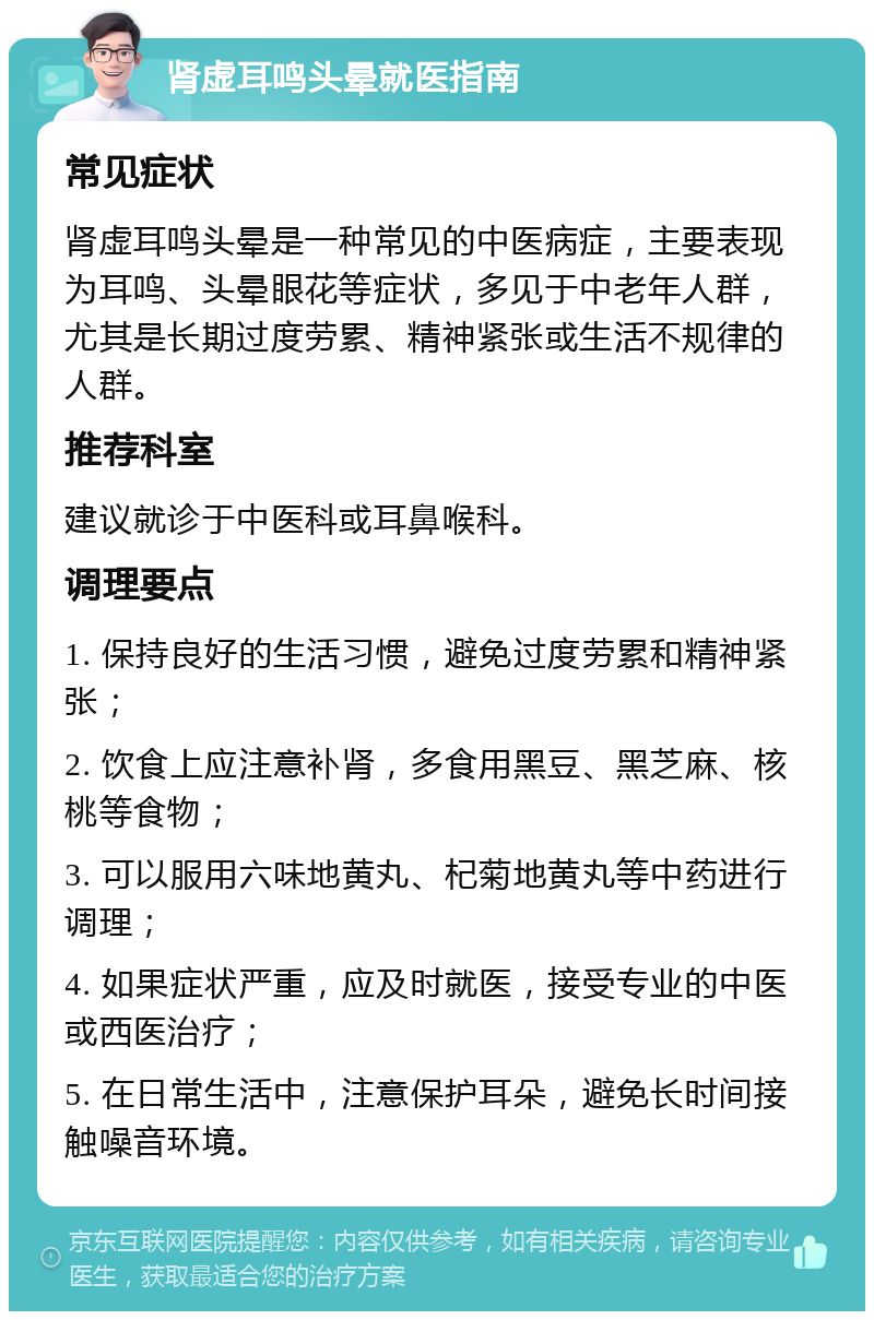 肾虚耳鸣头晕就医指南 常见症状 肾虚耳鸣头晕是一种常见的中医病症，主要表现为耳鸣、头晕眼花等症状，多见于中老年人群，尤其是长期过度劳累、精神紧张或生活不规律的人群。 推荐科室 建议就诊于中医科或耳鼻喉科。 调理要点 1. 保持良好的生活习惯，避免过度劳累和精神紧张； 2. 饮食上应注意补肾，多食用黑豆、黑芝麻、核桃等食物； 3. 可以服用六味地黄丸、杞菊地黄丸等中药进行调理； 4. 如果症状严重，应及时就医，接受专业的中医或西医治疗； 5. 在日常生活中，注意保护耳朵，避免长时间接触噪音环境。