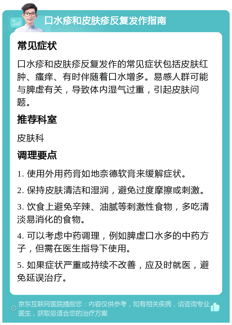 口水疹和皮肤疹反复发作指南 常见症状 口水疹和皮肤疹反复发作的常见症状包括皮肤红肿、瘙痒、有时伴随着口水增多。易感人群可能与脾虚有关，导致体内湿气过重，引起皮肤问题。 推荐科室 皮肤科 调理要点 1. 使用外用药膏如地奈德软膏来缓解症状。 2. 保持皮肤清洁和湿润，避免过度摩擦或刺激。 3. 饮食上避免辛辣、油腻等刺激性食物，多吃清淡易消化的食物。 4. 可以考虑中药调理，例如脾虚口水多的中药方子，但需在医生指导下使用。 5. 如果症状严重或持续不改善，应及时就医，避免延误治疗。