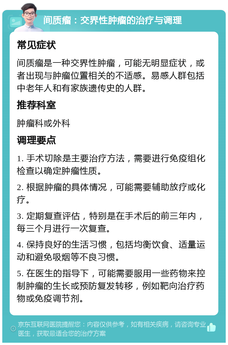 间质瘤：交界性肿瘤的治疗与调理 常见症状 间质瘤是一种交界性肿瘤，可能无明显症状，或者出现与肿瘤位置相关的不适感。易感人群包括中老年人和有家族遗传史的人群。 推荐科室 肿瘤科或外科 调理要点 1. 手术切除是主要治疗方法，需要进行免疫组化检查以确定肿瘤性质。 2. 根据肿瘤的具体情况，可能需要辅助放疗或化疗。 3. 定期复查评估，特别是在手术后的前三年内，每三个月进行一次复查。 4. 保持良好的生活习惯，包括均衡饮食、适量运动和避免吸烟等不良习惯。 5. 在医生的指导下，可能需要服用一些药物来控制肿瘤的生长或预防复发转移，例如靶向治疗药物或免疫调节剂。