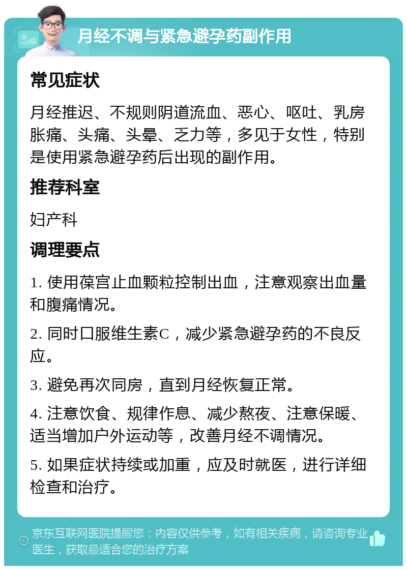 月经不调与紧急避孕药副作用 常见症状 月经推迟、不规则阴道流血、恶心、呕吐、乳房胀痛、头痛、头晕、乏力等，多见于女性，特别是使用紧急避孕药后出现的副作用。 推荐科室 妇产科 调理要点 1. 使用葆宫止血颗粒控制出血，注意观察出血量和腹痛情况。 2. 同时口服维生素C，减少紧急避孕药的不良反应。 3. 避免再次同房，直到月经恢复正常。 4. 注意饮食、规律作息、减少熬夜、注意保暖、适当增加户外运动等，改善月经不调情况。 5. 如果症状持续或加重，应及时就医，进行详细检查和治疗。