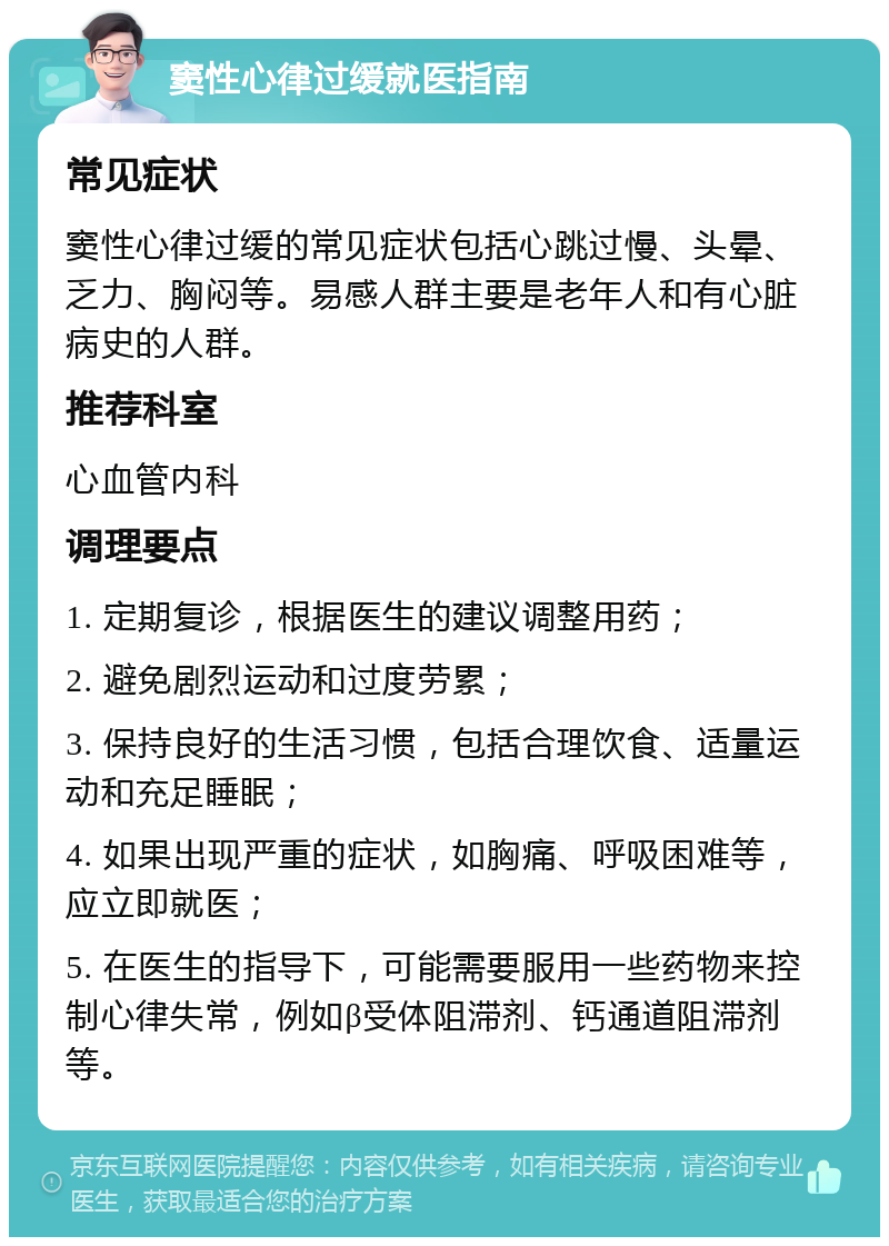 窦性心律过缓就医指南 常见症状 窦性心律过缓的常见症状包括心跳过慢、头晕、乏力、胸闷等。易感人群主要是老年人和有心脏病史的人群。 推荐科室 心血管内科 调理要点 1. 定期复诊，根据医生的建议调整用药； 2. 避免剧烈运动和过度劳累； 3. 保持良好的生活习惯，包括合理饮食、适量运动和充足睡眠； 4. 如果出现严重的症状，如胸痛、呼吸困难等，应立即就医； 5. 在医生的指导下，可能需要服用一些药物来控制心律失常，例如β受体阻滞剂、钙通道阻滞剂等。