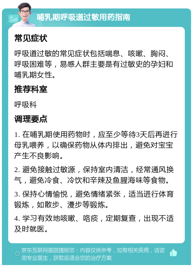 哺乳期呼吸道过敏用药指南 常见症状 呼吸道过敏的常见症状包括喘息、咳嗽、胸闷、呼吸困难等，易感人群主要是有过敏史的孕妇和哺乳期女性。 推荐科室 呼吸科 调理要点 1. 在哺乳期使用药物时，应至少等待3天后再进行母乳喂养，以确保药物从体内排出，避免对宝宝产生不良影响。 2. 避免接触过敏源，保持室内清洁，经常通风换气，避免冷食、冷饮和辛辣及鱼腥海味等食物。 3. 保持心情愉悦，避免情绪紧张，适当进行体育锻炼，如散步、漫步等锻炼。 4. 学习有效地咳嗽、咯痰，定期复查，出现不适及时就医。