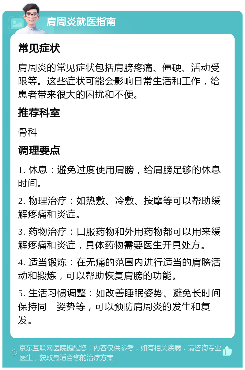 肩周炎就医指南 常见症状 肩周炎的常见症状包括肩膀疼痛、僵硬、活动受限等。这些症状可能会影响日常生活和工作，给患者带来很大的困扰和不便。 推荐科室 骨科 调理要点 1. 休息：避免过度使用肩膀，给肩膀足够的休息时间。 2. 物理治疗：如热敷、冷敷、按摩等可以帮助缓解疼痛和炎症。 3. 药物治疗：口服药物和外用药物都可以用来缓解疼痛和炎症，具体药物需要医生开具处方。 4. 适当锻炼：在无痛的范围内进行适当的肩膀活动和锻炼，可以帮助恢复肩膀的功能。 5. 生活习惯调整：如改善睡眠姿势、避免长时间保持同一姿势等，可以预防肩周炎的发生和复发。