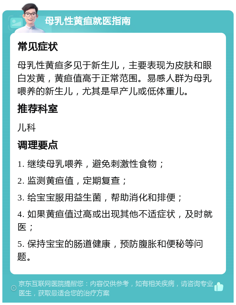 母乳性黄疸就医指南 常见症状 母乳性黄疸多见于新生儿，主要表现为皮肤和眼白发黄，黄疸值高于正常范围。易感人群为母乳喂养的新生儿，尤其是早产儿或低体重儿。 推荐科室 儿科 调理要点 1. 继续母乳喂养，避免刺激性食物； 2. 监测黄疸值，定期复查； 3. 给宝宝服用益生菌，帮助消化和排便； 4. 如果黄疸值过高或出现其他不适症状，及时就医； 5. 保持宝宝的肠道健康，预防腹胀和便秘等问题。