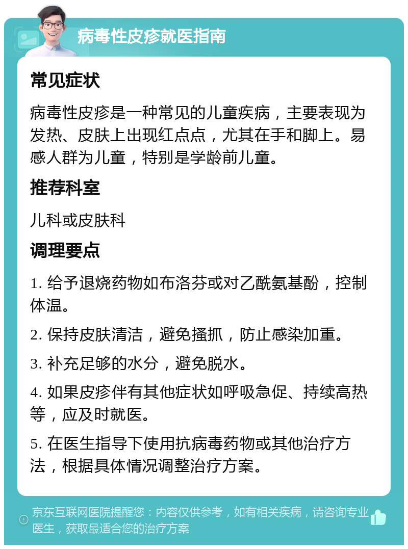 病毒性皮疹就医指南 常见症状 病毒性皮疹是一种常见的儿童疾病，主要表现为发热、皮肤上出现红点点，尤其在手和脚上。易感人群为儿童，特别是学龄前儿童。 推荐科室 儿科或皮肤科 调理要点 1. 给予退烧药物如布洛芬或对乙酰氨基酚，控制体温。 2. 保持皮肤清洁，避免搔抓，防止感染加重。 3. 补充足够的水分，避免脱水。 4. 如果皮疹伴有其他症状如呼吸急促、持续高热等，应及时就医。 5. 在医生指导下使用抗病毒药物或其他治疗方法，根据具体情况调整治疗方案。