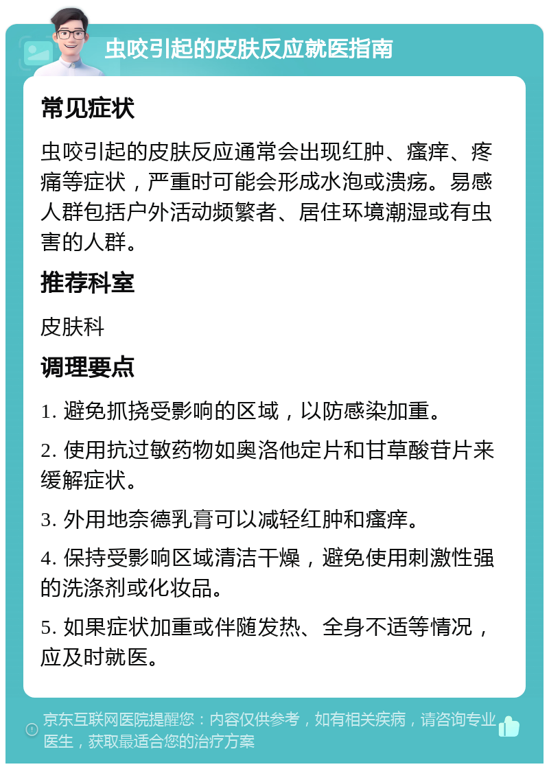 虫咬引起的皮肤反应就医指南 常见症状 虫咬引起的皮肤反应通常会出现红肿、瘙痒、疼痛等症状，严重时可能会形成水泡或溃疡。易感人群包括户外活动频繁者、居住环境潮湿或有虫害的人群。 推荐科室 皮肤科 调理要点 1. 避免抓挠受影响的区域，以防感染加重。 2. 使用抗过敏药物如奥洛他定片和甘草酸苷片来缓解症状。 3. 外用地奈德乳膏可以减轻红肿和瘙痒。 4. 保持受影响区域清洁干燥，避免使用刺激性强的洗涤剂或化妆品。 5. 如果症状加重或伴随发热、全身不适等情况，应及时就医。