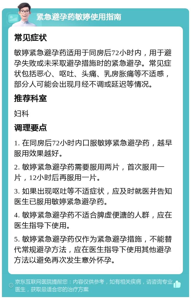 紧急避孕药敏婷使用指南 常见症状 敏婷紧急避孕药适用于同房后72小时内，用于避孕失败或未采取避孕措施时的紧急避孕。常见症状包括恶心、呕吐、头痛、乳房胀痛等不适感，部分人可能会出现月经不调或延迟等情况。 推荐科室 妇科 调理要点 1. 在同房后72小时内口服敏婷紧急避孕药，越早服用效果越好。 2. 敏婷紧急避孕药需要服用两片，首次服用一片，12小时后再服用一片。 3. 如果出现呕吐等不适症状，应及时就医并告知医生已服用敏婷紧急避孕药。 4. 敏婷紧急避孕药不适合脾虚便溏的人群，应在医生指导下使用。 5. 敏婷紧急避孕药仅作为紧急避孕措施，不能替代常规避孕方法，应在医生指导下使用其他避孕方法以避免再次发生意外怀孕。