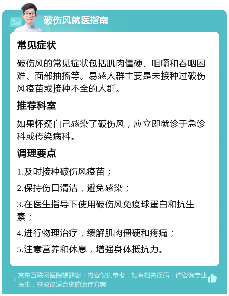 破伤风就医指南 常见症状 破伤风的常见症状包括肌肉僵硬、咀嚼和吞咽困难、面部抽搐等。易感人群主要是未接种过破伤风疫苗或接种不全的人群。 推荐科室 如果怀疑自己感染了破伤风，应立即就诊于急诊科或传染病科。 调理要点 1.及时接种破伤风疫苗； 2.保持伤口清洁，避免感染； 3.在医生指导下使用破伤风免疫球蛋白和抗生素； 4.进行物理治疗，缓解肌肉僵硬和疼痛； 5.注意营养和休息，增强身体抵抗力。