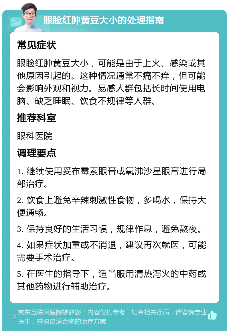 眼睑红肿黄豆大小的处理指南 常见症状 眼睑红肿黄豆大小，可能是由于上火、感染或其他原因引起的。这种情况通常不痛不痒，但可能会影响外观和视力。易感人群包括长时间使用电脑、缺乏睡眠、饮食不规律等人群。 推荐科室 眼科医院 调理要点 1. 继续使用妥布霉素眼膏或氧沸沙星眼膏进行局部治疗。 2. 饮食上避免辛辣刺激性食物，多喝水，保持大便通畅。 3. 保持良好的生活习惯，规律作息，避免熬夜。 4. 如果症状加重或不消退，建议再次就医，可能需要手术治疗。 5. 在医生的指导下，适当服用清热泻火的中药或其他药物进行辅助治疗。