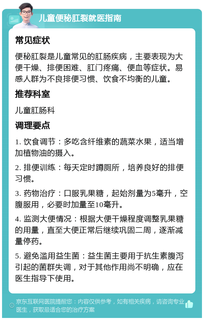 儿童便秘肛裂就医指南 常见症状 便秘肛裂是儿童常见的肛肠疾病，主要表现为大便干燥、排便困难、肛门疼痛、便血等症状。易感人群为不良排便习惯、饮食不均衡的儿童。 推荐科室 儿童肛肠科 调理要点 1. 饮食调节：多吃含纤维素的蔬菜水果，适当增加植物油的摄入。 2. 排便训练：每天定时蹲厕所，培养良好的排便习惯。 3. 药物治疗：口服乳果糖，起始剂量为5毫升，空腹服用，必要时加量至10毫升。 4. 监测大便情况：根据大便干燥程度调整乳果糖的用量，直至大便正常后继续巩固二周，逐渐减量停药。 5. 避免滥用益生菌：益生菌主要用于抗生素腹泻引起的菌群失调，对于其他作用尚不明确，应在医生指导下使用。