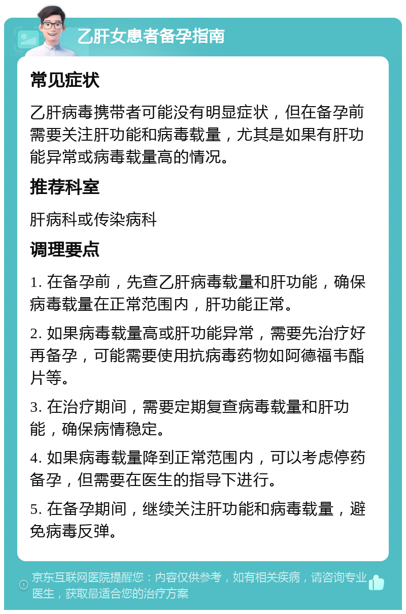 乙肝女患者备孕指南 常见症状 乙肝病毒携带者可能没有明显症状，但在备孕前需要关注肝功能和病毒载量，尤其是如果有肝功能异常或病毒载量高的情况。 推荐科室 肝病科或传染病科 调理要点 1. 在备孕前，先查乙肝病毒载量和肝功能，确保病毒载量在正常范围内，肝功能正常。 2. 如果病毒载量高或肝功能异常，需要先治疗好再备孕，可能需要使用抗病毒药物如阿德福韦酯片等。 3. 在治疗期间，需要定期复查病毒载量和肝功能，确保病情稳定。 4. 如果病毒载量降到正常范围内，可以考虑停药备孕，但需要在医生的指导下进行。 5. 在备孕期间，继续关注肝功能和病毒载量，避免病毒反弹。