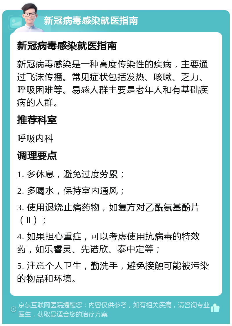 新冠病毒感染就医指南 新冠病毒感染就医指南 新冠病毒感染是一种高度传染性的疾病，主要通过飞沫传播。常见症状包括发热、咳嗽、乏力、呼吸困难等。易感人群主要是老年人和有基础疾病的人群。 推荐科室 呼吸内科 调理要点 1. 多休息，避免过度劳累； 2. 多喝水，保持室内通风； 3. 使用退烧止痛药物，如复方对乙酰氨基酚片（Ⅱ）； 4. 如果担心重症，可以考虑使用抗病毒的特效药，如乐睿灵、先诺欣、泰中定等； 5. 注意个人卫生，勤洗手，避免接触可能被污染的物品和环境。