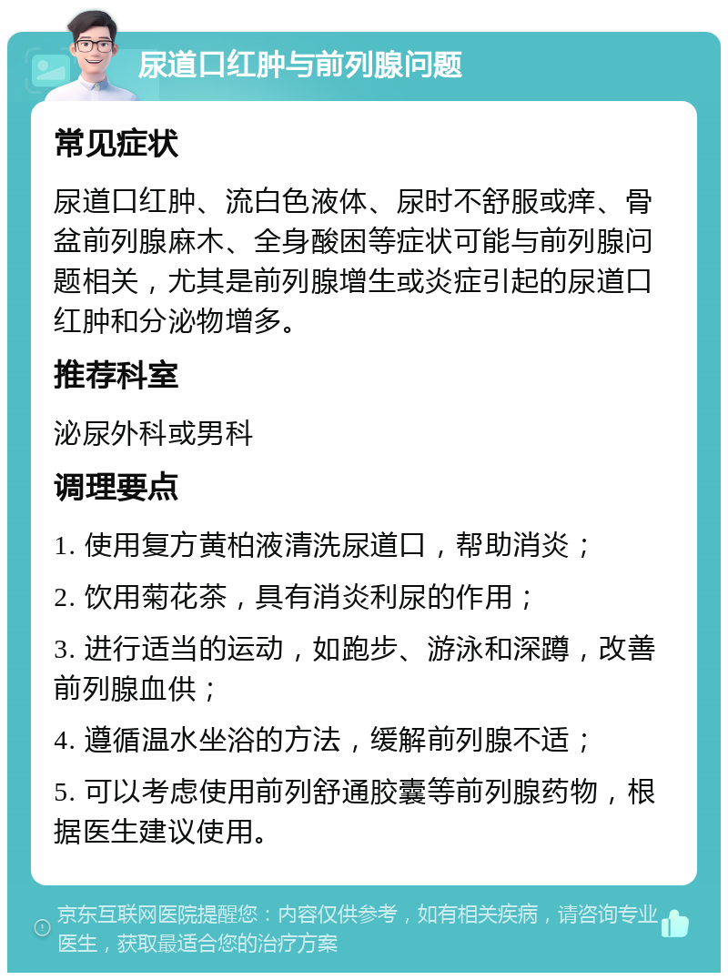 尿道口红肿与前列腺问题 常见症状 尿道口红肿、流白色液体、尿时不舒服或痒、骨盆前列腺麻木、全身酸困等症状可能与前列腺问题相关，尤其是前列腺增生或炎症引起的尿道口红肿和分泌物增多。 推荐科室 泌尿外科或男科 调理要点 1. 使用复方黄柏液清洗尿道口，帮助消炎； 2. 饮用菊花茶，具有消炎利尿的作用； 3. 进行适当的运动，如跑步、游泳和深蹲，改善前列腺血供； 4. 遵循温水坐浴的方法，缓解前列腺不适； 5. 可以考虑使用前列舒通胶囊等前列腺药物，根据医生建议使用。