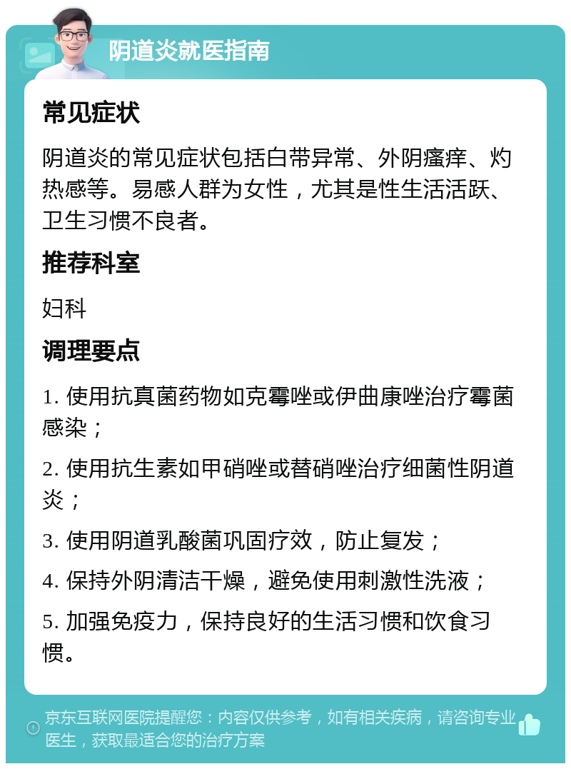 阴道炎就医指南 常见症状 阴道炎的常见症状包括白带异常、外阴瘙痒、灼热感等。易感人群为女性，尤其是性生活活跃、卫生习惯不良者。 推荐科室 妇科 调理要点 1. 使用抗真菌药物如克霉唑或伊曲康唑治疗霉菌感染； 2. 使用抗生素如甲硝唑或替硝唑治疗细菌性阴道炎； 3. 使用阴道乳酸菌巩固疗效，防止复发； 4. 保持外阴清洁干燥，避免使用刺激性洗液； 5. 加强免疫力，保持良好的生活习惯和饮食习惯。