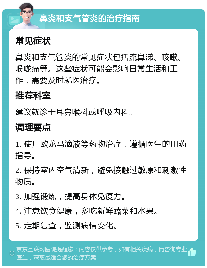 鼻炎和支气管炎的治疗指南 常见症状 鼻炎和支气管炎的常见症状包括流鼻涕、咳嗽、喉咙痛等。这些症状可能会影响日常生活和工作，需要及时就医治疗。 推荐科室 建议就诊于耳鼻喉科或呼吸内科。 调理要点 1. 使用欧龙马滴液等药物治疗，遵循医生的用药指导。 2. 保持室内空气清新，避免接触过敏原和刺激性物质。 3. 加强锻炼，提高身体免疫力。 4. 注意饮食健康，多吃新鲜蔬菜和水果。 5. 定期复查，监测病情变化。